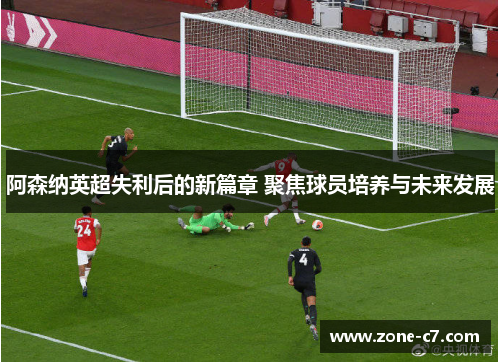 阿森纳英超失利后的新篇章 聚焦球员培养与未来发展
