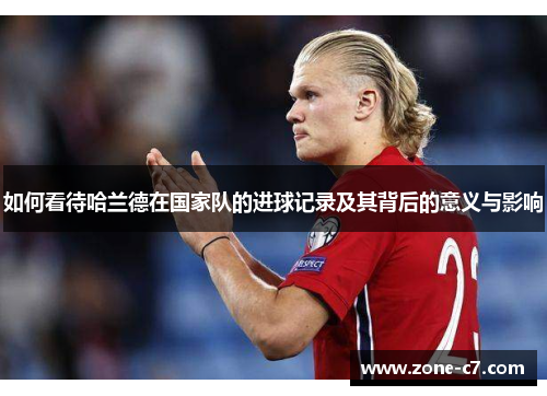 如何看待哈兰德在国家队的进球记录及其背后的意义与影响